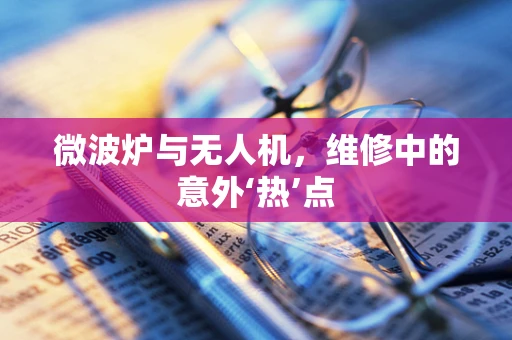 微波炉与无人机，维修中的意外‘热’点