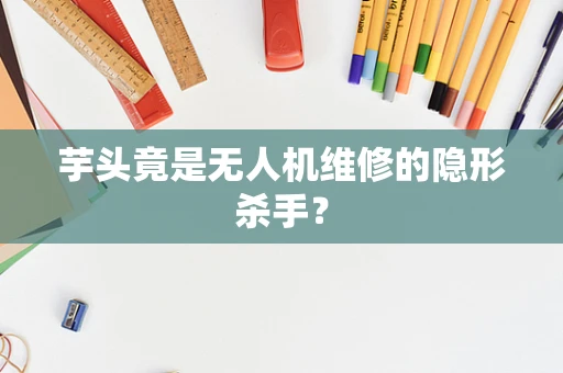 芋头竟是无人机维修的隐形杀手？
