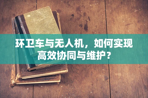 环卫车与无人机，如何实现高效协同与维护？