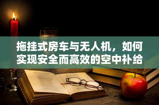 拖挂式房车与无人机，如何实现安全而高效的空中补给？