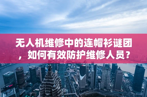 无人机维修中的连帽衫谜团，如何有效防护维修人员？