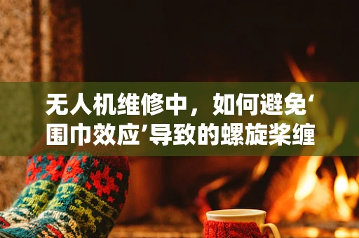 无人机维修中，如何避免‘围巾效应’导致的螺旋桨缠绕问题？