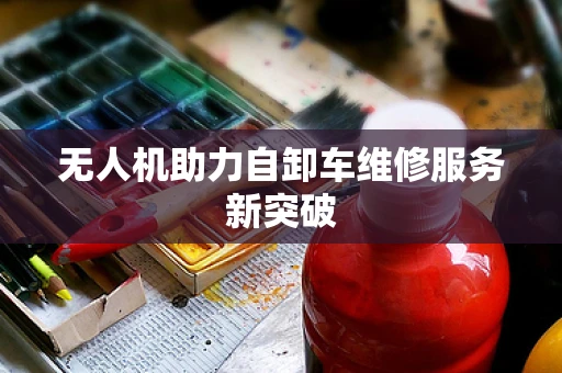 无人机助力自卸车维修服务新突破