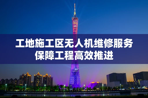 工地施工区无人机维修服务保障工程高效推进