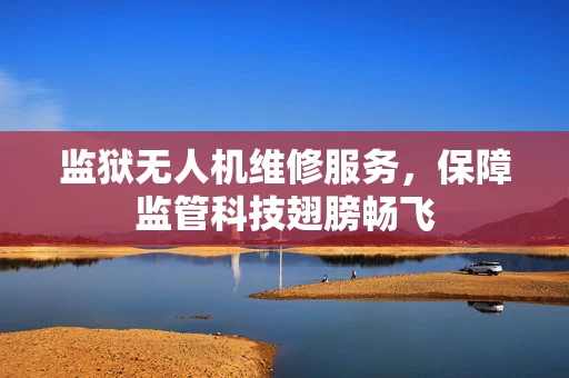 监狱无人机维修服务，保障监管科技翅膀畅飞
