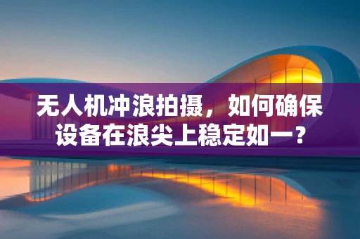无人机冲浪拍摄，如何确保设备在浪尖上稳定如一？