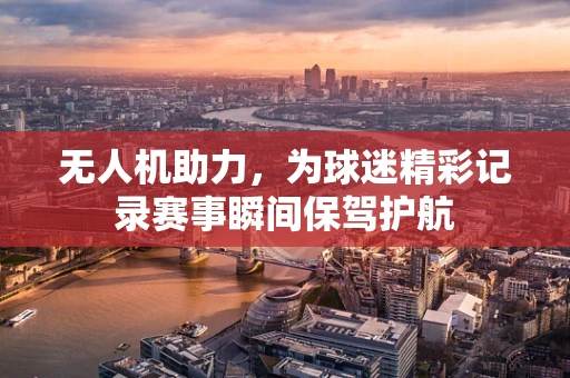 无人机助力，为球迷精彩记录赛事瞬间保驾护航