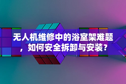 无人机维修中的浴室架难题，如何安全拆卸与安装？