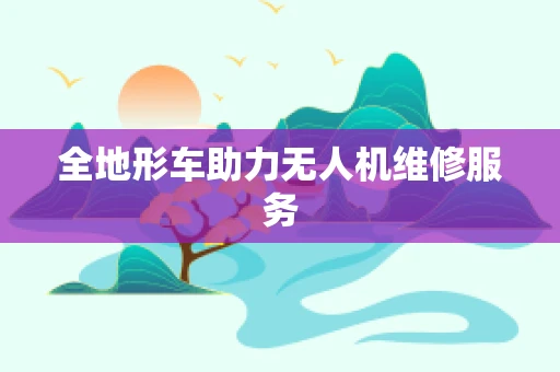 全地形车助力无人机维修服务