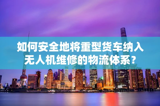 如何安全地将重型货车纳入无人机维修的物流体系？