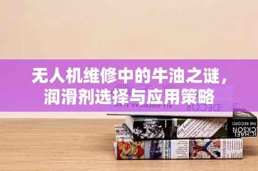 无人机维修中的牛油之谜，润滑剂选择与应用策略