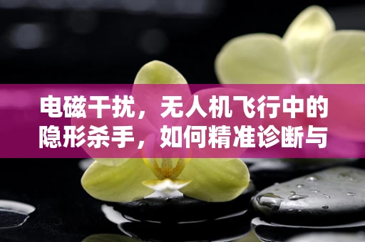 电磁干扰，无人机飞行中的隐形杀手，如何精准诊断与修复？