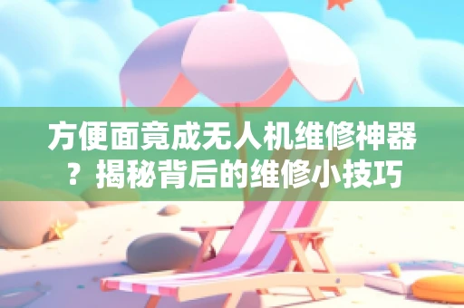 方便面竟成无人机维修神器？揭秘背后的维修小技巧