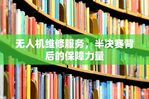 无人机维修服务，半决赛背后的保障力量