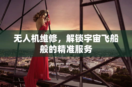 无人机维修，解锁宇宙飞船般的精准服务