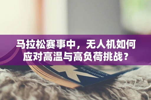 马拉松赛事中，无人机如何应对高温与高负荷挑战？