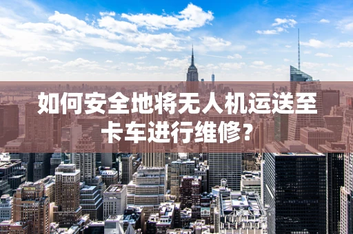 如何安全地将无人机运送至卡车进行维修？
