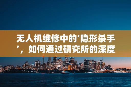 无人机维修中的‘隐形杀手’，如何通过研究所的深度分析来识别并解决？