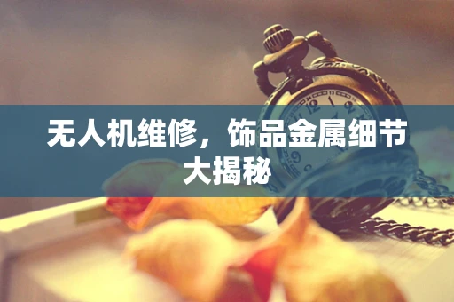 无人机维修，饰品金属细节大揭秘