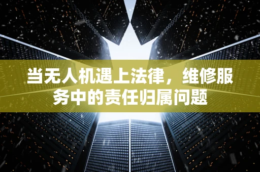 当无人机遇上法律，维修服务中的责任归属问题