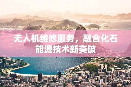 无人机维修服务，融合化石能源技术新突破