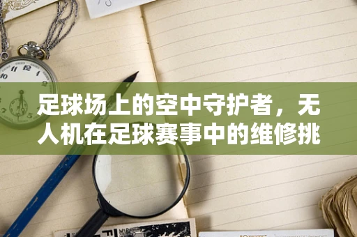 足球场上的空中守护者，无人机在足球赛事中的维修挑战