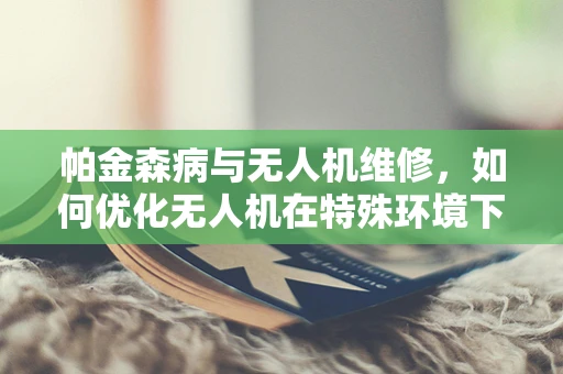 帕金森病与无人机维修，如何优化无人机在特殊环境下的操作与维护？
