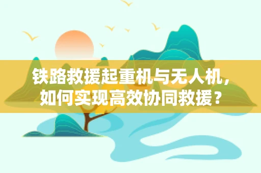 铁路救援起重机与无人机，如何实现高效协同救援？