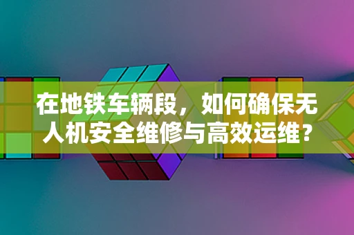在地铁车辆段，如何确保无人机安全维修与高效运维？