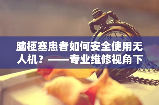 脑梗塞患者如何安全使用无人机？——专业维修视角下的安全考量