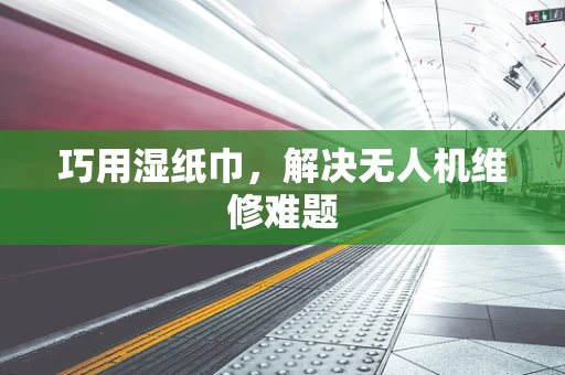 巧用湿纸巾，解决无人机维修难题