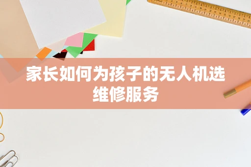 家长如何为孩子的无人机选维修服务