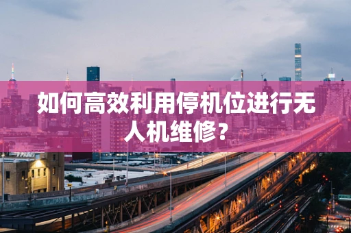 如何高效利用停机位进行无人机维修？