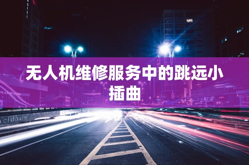 无人机维修服务中的跳远小插曲