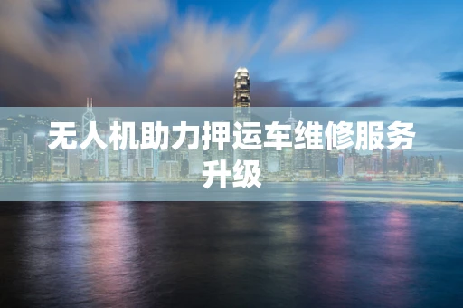 无人机助力押运车维修服务升级