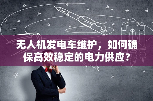 无人机发电车维护，如何确保高效稳定的电力供应？