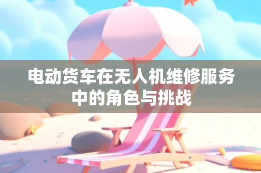 电动货车在无人机维修服务中的角色与挑战