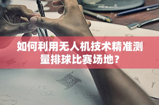 如何利用无人机技术精准测量排球比赛场地？