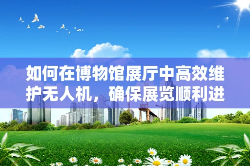 如何在博物馆展厅中高效维护无人机，确保展览顺利进行？