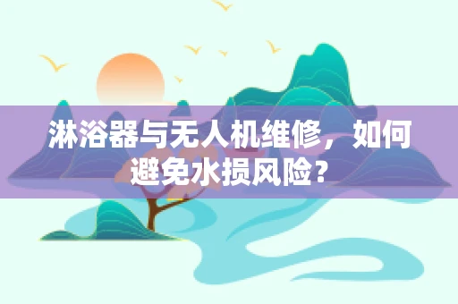 淋浴器与无人机维修，如何避免水损风险？