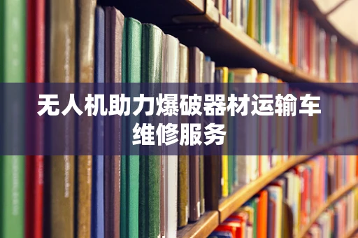 无人机助力爆破器材运输车维修服务