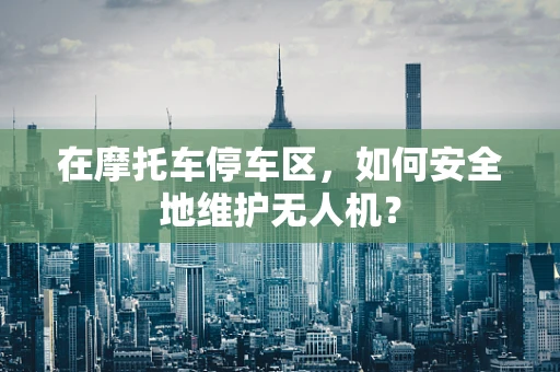 在摩托车停车区，如何安全地维护无人机？