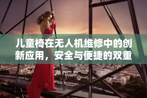 儿童椅在无人机维修中的创新应用，安全与便捷的双重考量