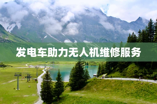 发电车助力无人机维修服务