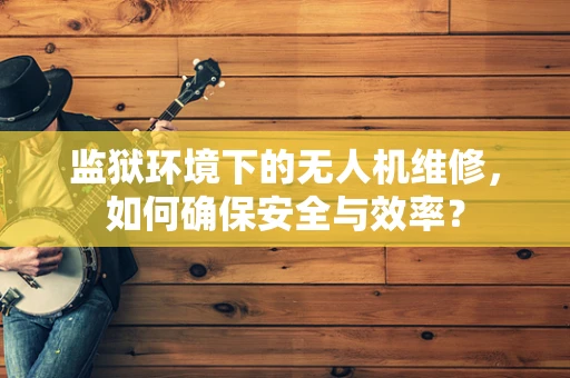 监狱环境下的无人机维修，如何确保安全与效率？