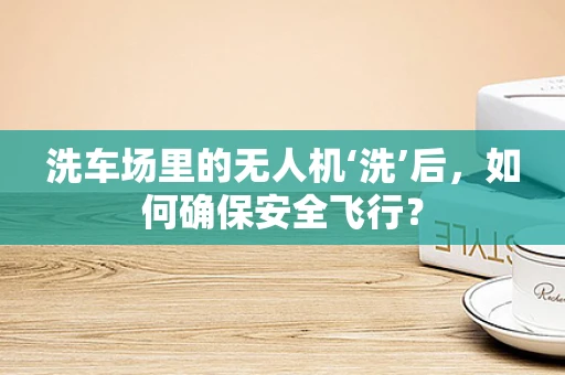 洗车场里的无人机‘洗’后，如何确保安全飞行？