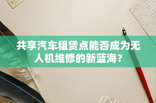 共享汽车租赁点能否成为无人机维修的新蓝海？