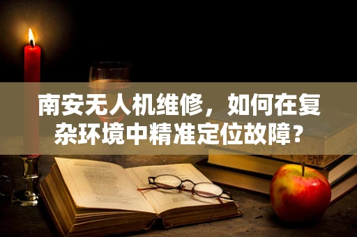 南安无人机维修，如何在复杂环境中精准定位故障？