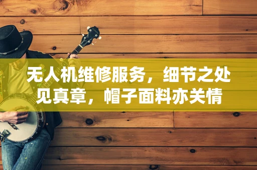 无人机维修服务，细节之处见真章，帽子面料亦关情
