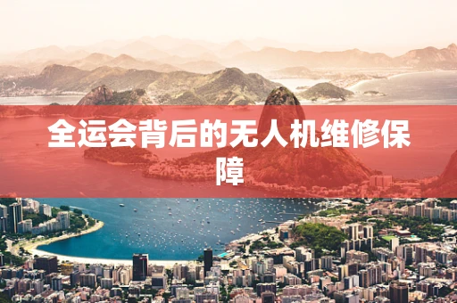 全运会背后的无人机维修保障